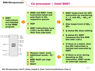 Co-processor – Intel 8087
129
8086 Microprocessor
8087
instructions
are inserted
in the 8086
program
8086 and 8087 reads
instruction bytes and
puts them in the
respective queues
NOP
8087 instructions have
11011 as the MSB of
their first code byte
8087 keeps track for ESC
instruction by monitoring
𝑺𝟐 - 𝑺𝟎 and AD0 – AD15 of
8086.
Also keeps track of QS0 –
QS1.
Q status 00; does nothing
Q status 01; 8087
compares the five MSB
bits with 11011
If there is a match, then
the ESC instruction is
fetched and executed by
8087
If there is error during
decoding an ESC
instruction, 8087 sends
an interrupt request
Memory read/ write
Additional words : 𝑹𝑸-
𝑮𝑻𝟎
8087 BUSY pin high
𝑻𝑬𝑺𝑻
WAIT
Ref: Microprocessor, Atul P. Godse, Deepali A. Gode, Technical publications, Chap 11
 