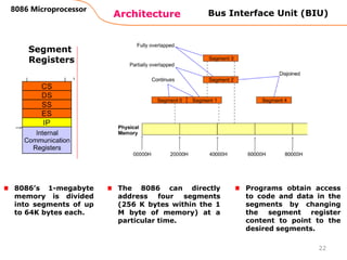 Architecture
8086 Microprocessor
22
Bus Interface Unit (BIU)
Segment
Registers
8086’s 1-megabyte
memory is divided
into segments of up
to 64K bytes each.
Programs obtain access
to code and data in the
segments by changing
the segment register
content to point to the
desired segments.
The 8086 can directly
address four segments
(256 K bytes within the 1
M byte of memory) at a
particular time.
 