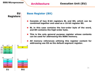 Architecture
8086 Microprocessor
31
EU
Registers
Base Register (BX)
Consists of two 8-bit registers BL and BH, which can be
combined together and used as a 16-bit register BX.
BL in this case contains the low-order byte of the word,
and BH contains the high-order byte.
This is the only general purpose register whose contents
can be used for addressing the 8086 memory.
All memory references utilizing this register content for
addressing use DS as the default segment register.
Execution Unit (EU)
 