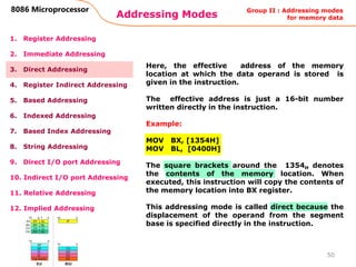 Addressing Modes
50
8086 Microprocessor
1. Register Addressing
2. Immediate Addressing
3. Direct Addressing
4. Register Indirect Addressing
5. Based Addressing
6. Indexed Addressing
7. Based Index Addressing
8. String Addressing
9. Direct I/O port Addressing
10. Indirect I/O port Addressing
11. Relative Addressing
12. Implied Addressing
Here, the effective address of the memory
location at which the data operand is stored is
given in the instruction.
The effective address is just a 16-bit number
written directly in the instruction.
Example:
MOV BX, [1354H]
MOV BL, [0400H]
The square brackets around the 1354H denotes
the contents of the memory location. When
executed, this instruction will copy the contents of
the memory location into BX register.
This addressing mode is called direct because the
displacement of the operand from the segment
base is specified directly in the instruction.
Group II : Addressing modes
for memory data
 
