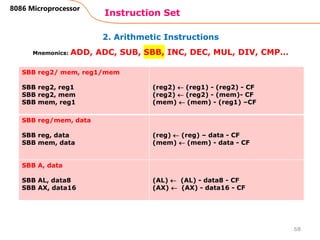 2. Arithmetic Instructions
Instruction Set
68
8086 Microprocessor
Mnemonics: ADD, ADC, SUB, SBB, INC, DEC, MUL, DIV, CMP…
SBB reg2/ mem, reg1/mem
SBB reg2, reg1
SBB reg2, mem
SBB mem, reg1
(reg2)  (reg1) - (reg2) - CF
(reg2)  (reg2) - (mem)- CF
(mem)  (mem) - (reg1) –CF
SBB reg/mem, data
SBB reg, data
SBB mem, data
(reg)  (reg) – data - CF
(mem)  (mem) - data - CF
SBB A, data
SBB AL, data8
SBB AX, data16
(AL)  (AL) - data8 - CF
(AX)  (AX) - data16 - CF
 