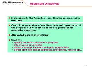 Assemble Directives
97
8086 Microprocessor
Instructions to the Assembler regarding the program being
executed.
Control the generation of machine codes and organization of
the program; but no machine codes are generated for
assembler directives.
Also called ‘pseudo instructions’
Used to :
› specify the start and end of a program
› attach value to variables
› allocate storage locations to input/ output data
› define start and end of segments, procedures, macros etc..
 