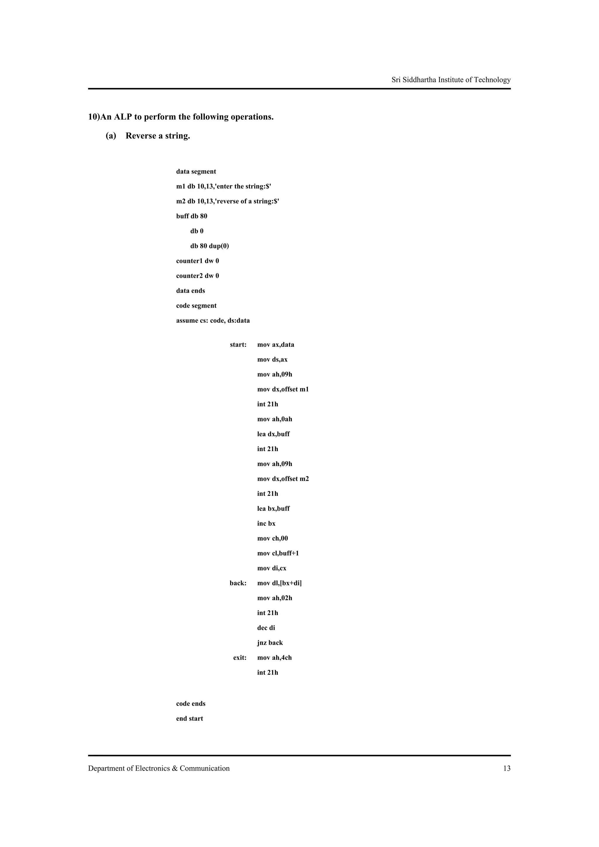 Sri Siddhartha Institute of Technology


10)An ALP to perform the following operations.
    (a) Reverse a string.

                         data segment
                         m1 db 10,13,'enter the string:$'
                         m2 db 10,13,'reverse of a string:$'
                         buff db 80
                              db 0
                              db 80 dup(0)
                         counter1 dw 0
                         counter2 dw 0
                         data ends
                         code segment
                         assume cs: code, ds:data

                                           start: mov ax,data
                                                  mov ds,ax
                                                  mov ah,09h
                                                  mov dx,offset m1
                                                  int 21h
                                                  mov ah,0ah
                                                  lea dx,buff
                                                  int 21h
                                                  mov ah,09h
                                                  mov dx,offset m2
                                                  int 21h
                                                  lea bx,buff
                                                  inc bx
                                                  mov ch,00
                                                  mov cl,buff+1
                                                  mov di,cx
                                           back: mov dl,[bx+di]
                                                  mov ah,02h
                                                  int 21h
                                                  dec di
                                                  jnz back
                                            exit: mov ah,4ch
                                                  int 21h

                         code ends
                         end start



Department of Electronics & Communication                                                               13
 