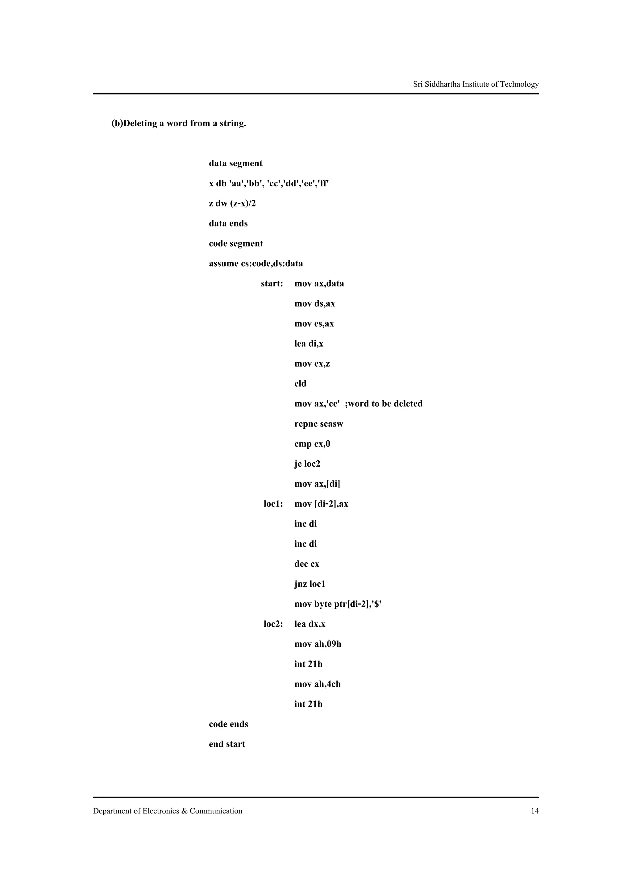 Sri Siddhartha Institute of Technology


     (b)Deleting a word from a string.

                               data segment
                               x db 'aa','bb', 'cc','dd','ee','ff'
                               z dw (z-x)/2
                               data ends
                               code segment
                               assume cs:code,ds:data
                                             start: mov ax,data
                                                       mov ds,ax
                                                       mov es,ax
                                                       lea di,x
                                                       mov cx,z
                                                       cld
                                                       mov ax,'cc' ;word to be deleted
                                                       repne scasw
                                                       cmp cx,0
                                                       je loc2
                                                       mov ax,[di]
                                              loc1: mov [di-2],ax
                                                       inc di
                                                       inc di
                                                       dec cx
                                                       jnz loc1
                                                       mov byte ptr[di-2],'$'
                                              loc2: lea dx,x
                                                       mov ah,09h
                                                       int 21h
                                                       mov ah,4ch
                                                       int 21h
                               code ends
                               end start



Department of Electronics & Communication                                                                             14
 