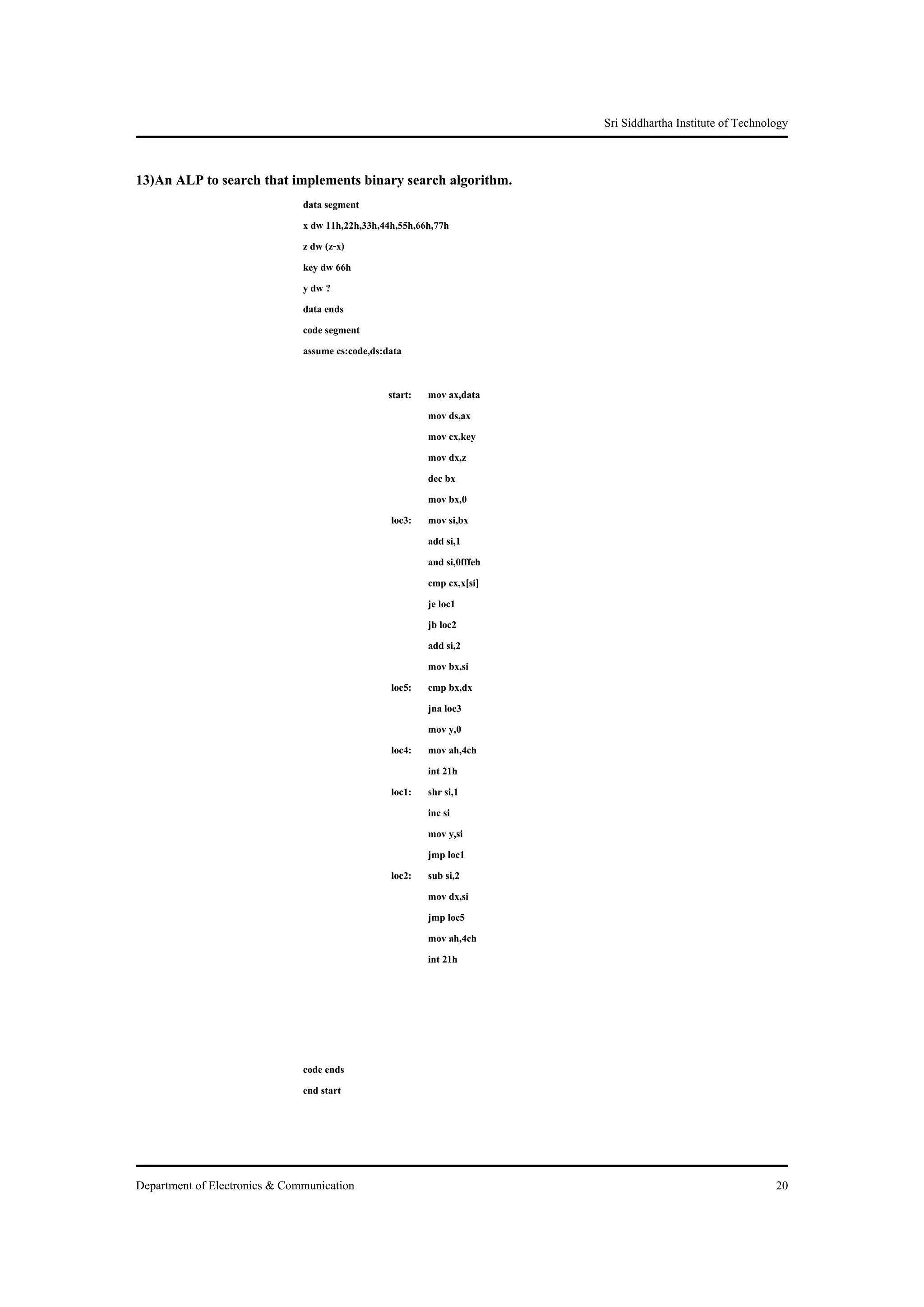 Sri Siddhartha Institute of Technology


13)An ALP to search that implements binary search algorithm.
                               data segment
                               x dw 11h,22h,33h,44h,55h,66h,77h
                               z dw (z-x)
                               key dw 66h
                               y dw ?
                               data ends
                               code segment
                               assume cs:code,ds:data

                                                 start:   mov ax,data
                                                          mov ds,ax
                                                          mov cx,key
                                                          mov dx,z
                                                          dec bx
                                                          mov bx,0
                                                  loc3:   mov si,bx
                                                          add si,1
                                                          and si,0fffeh
                                                          cmp cx,x[si]
                                                          je loc1
                                                          jb loc2
                                                          add si,2
                                                          mov bx,si
                                                  loc5:   cmp bx,dx
                                                          jna loc3
                                                          mov y,0
                                                  loc4:   mov ah,4ch
                                                          int 21h
                                                  loc1:   shr si,1
                                                          inc si
                                                          mov y,si
                                                          jmp loc1
                                                  loc2:   sub si,2
                                                          mov dx,si
                                                          jmp loc5
                                                          mov ah,4ch
                                                          int 21h




                               code ends
                               end start




Department of Electronics & Communication                                                                    20
 