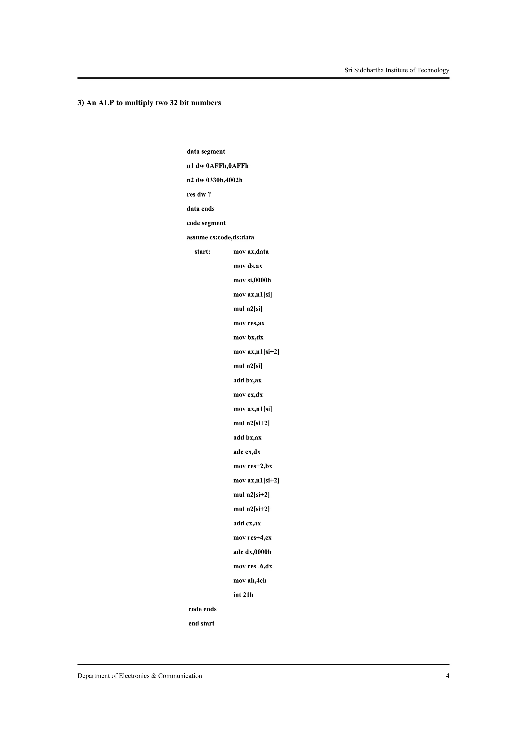 Sri Siddhartha Institute of Technology


3) An ALP to multiply two 32 bit numbers



                                   data segment
                                   n1 dw 0AFFh,0AFFh
                                   n2 dw 0330h,4002h
                                   res dw ?
                                   data ends
                                   code segment
                                   assume cs:code,ds:data
                                      start:      mov ax,data
                                                  mov ds,ax
                                                  mov si,0000h
                                                  mov ax,n1[si]
                                                  mul n2[si]
                                                  mov res,ax
                                                  mov bx,dx
                                                  mov ax,n1[si+2]
                                                  mul n2[si]
                                                  add bx,ax
                                                  mov cx,dx
                                                  mov ax,n1[si]
                                                  mul n2[si+2]
                                                  add bx,ax
                                                  adc cx,dx
                                                  mov res+2,bx
                                                  mov ax,n1[si+2]
                                                  mul n2[si+2]
                                                  mul n2[si+2]
                                                  add cx,ax
                                                  mov res+4,cx
                                                  adc dx,0000h
                                                  mov res+6,dx
                                                  mov ah,4ch
                                                  int 21h
                                    code ends
                                    end start




Department of Electronics & Communication                                                               4
 