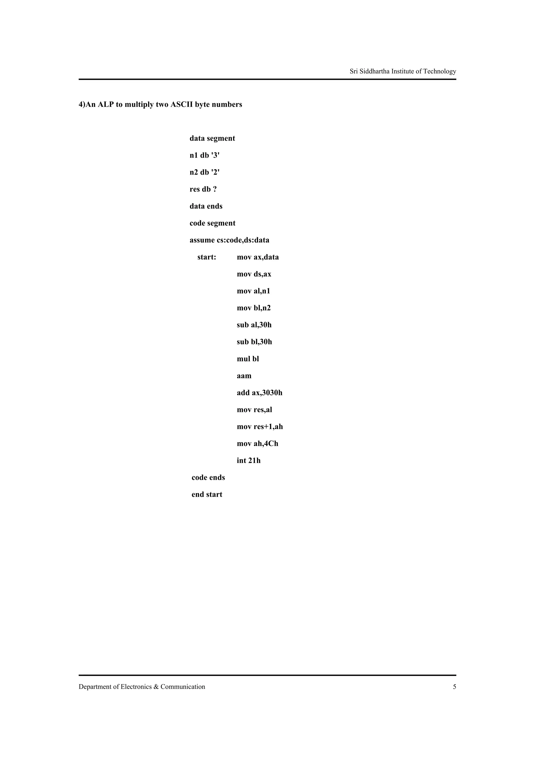 Sri Siddhartha Institute of Technology


4)An ALP to multiply two ASCII byte numbers

                                   data segment
                                   n1 db '3'
                                   n2 db '2'
                                   res db ?
                                   data ends
                                   code segment
                                   assume cs:code,ds:data
                                      start:    mov ax,data
                                                mov ds,ax
                                                mov al,n1
                                                mov bl,n2
                                                sub al,30h
                                                sub bl,30h
                                                mul bl
                                                aam
                                                add ax,3030h
                                                mov res,al
                                                mov res+1,ah
                                                mov ah,4Ch
                                                int 21h
                                    code ends
                                    end start




Department of Electronics & Communication                                                          5
 