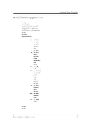 Sri Siddhartha Institute of Technology


(d) To check whether a string is palindrome or not.
               data segment
               inst db 20 dup(0)
               mes1 db 0Ah,0Dh,"insert the string:$"
               mes2 db 0Ah,0Dh,"it is a palindrome:$"
               mes3 db 0Ah,0Dh,"it is not a palindrome:$"
               data ends
               code segment
               assume cs:code,ds:data

                                  start:    mov ax,data
                                           mov ds,ax
                                           mov ah,09h
                                           lea dx,mes1
                                           int 21
                                           mov bx,00h
                                    up:    mov ah,01h
                                           int 21h
                                           cmp al,0Dh
                                           jz down
                                           mov[inst+bx],al
                                           inc bx
                                           jmp up
                                 down:     mov di,00h
                                           dec bx
                                 check:    mov al,[inst+bx]
                                           cmp al,[inst+di]
                                           jne fail
                                           inc di
                                           dec bx
                                           jnz check
                                           jmp finish
                                   fail:   mov ah,09h
                                           lea dx,mes3
                                           int 21h
                                           jmp term
                                 finish:   mov ah,09h
                                           lea dx,mes2
                                           int 21h
                                 term:     mov ah,4Ch
                                           int 21h


               code ends
               end start




Department of Electronics & Communication                                                        16
 