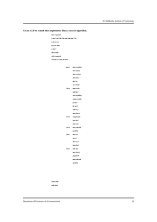 Sri Siddhartha Institute of Technology


13)An ALP to search that implements binary search algorithm.
                               data segment
                               x dw 11h,22h,33h,44h,55h,66h,77h
                               z dw (z-x)
                               key dw 66h
                               y dw ?
                               data ends
                               code segment
                               assume cs:code,ds:data

                                                 start:   mov ax,data
                                                          mov ds,ax
                                                          mov cx,key
                                                          mov dx,z
                                                          dec bx
                                                          mov bx,0
                                                  loc3:   mov si,bx
                                                          add si,1
                                                          and si,0fffeh
                                                          cmp cx,x[si]
                                                          je loc1
                                                          jb loc2
                                                          add si,2
                                                          mov bx,si
                                                  loc5:   cmp bx,dx
                                                          jna loc3
                                                          mov y,0
                                                  loc4:   mov ah,4ch
                                                          int 21h
                                                  loc1:   shr si,1
                                                          inc si
                                                          mov y,si
                                                          jmp loc1
                                                  loc2:   sub si,2
                                                          mov dx,si
                                                          jmp loc5
                                                          mov ah,4ch
                                                          int 21h




                               code ends
                               end start




Department of Electronics & Communication                                                                    20
 