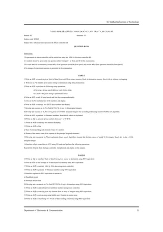 Sri Siddhartha Institute of Technology


                                     VISVESHWARAIAH TECHNOLOGICAL UNIVERSITY, BELGAUM
Branch: EC                                                                 Semester: VI
Subject code: EC6L2
Subject title: Advanced microprocessor & Micro controller lab
                                                                       QUESTION BANK

Instructions:
1.Experiments on micro controller can be carried out using any 8-bit/16-bit micro controller kit.
2.A student should be given only one question either from part-1 or from part-II for the examination.
3.For each batch in examination, around 60% of the questions should be from part-I and around 40% of the questions should be from part-II.
4.No change of experiment/question is permitted in the examination.

                                                                                PART-I
1.Write an ALP to transfer a given block of data (byte/word) from source memory block to destination memory block with or without overlapping.
2. Write an ALP to transfer given source string to destination using string instructions.
3.Write an ALP to perform the following string operations:
              a) Reverse a string, search/delete a word from a string
              b) Check if the given string is palindrome or not.
4.Write an ALP to add 16 bytes/words and find the average and display.
5.write an ALP to multiply two 32 bit numbers and display.
6.Write an ALP to multiply two ASCII byte numbers and display.
7.Develop and execute an ALP to find GCF/LCM of two 16-bit unsigned integers.
8.Develop and execute an ALP to sort a given set of 16-bit unsigned integers into ascending order using insertion/bubble sort algorithm.
9.Write an ALP to generate 10 fibonacci numbers, Read initial values via keyboard.
10.Write an Alp to generate prime numbers between 1 to 50 BCD.
11.Write an ALP to multiply two matrices &display.
12.Write an ALP to find
a) Sum of principal diagonal elements (trace of a matrix)
b) Norms of the matrix (sum of the squares of the principal diagonal elements)
13.Develop and execute an ALP that implements binary search algorithm. Assume that the data consist of sorted 16-bit integers. Search key is also a 16-bit
unsigned integer.
14.Interface a logic controller via 8255 using I/O cards and perform the following operations.
Read all the 8 inputs from the logic controller. Complement and display on the outputs.

                                                                              PART-II
15.Write an Alp to transfer a block of data from a given source to destination using 8051/equivalent.
16.Writ an ALP to find average of 10 data bytes in a memory using 8051/equivalent.
17.Write an ALP to multiply 16bit by 8-bit data using micro controller.
18 Write an ALP to generate 10 fibonacci numbers using 8051/equivalent.
19.Interface a printer to 8051/equivalent to operate in
a) Handshake mode
b) Interrupt driven mode
20.Develop and execute an ALP to find GCF/LCM of two 8-bit numbers using 8051/equivalent.
21.Write an ALP to add/subtract two multibyte numbers using micro controller.
22.Write an ALP to search a given key element from an array of integers using 8051/equivalent.
23.Write an ALP to sort an array using bubble sort. Display the sorted array.
24.Write an ALP to interchange two blocks of data residing at memory using 8051/equivalent.



Department of Electronics & Communication                                                                                                                    31
 
