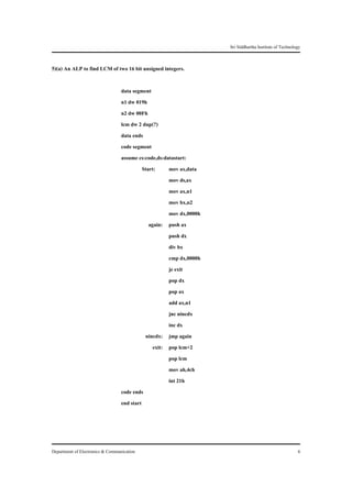 Sri Siddhartha Institute of Technology


5)(a) An ALP to find LCM of two 16 bit unsigned integers.

                                  data segment
                                  n1 dw 019h
                                  n2 dw 00Fh
                                  lcm dw 2 dup(?)
                                  data ends
                                  code segment
                                  assume cs:code,ds:datastart:
                                            Start:     mov ax,data
                                                       mov ds,ax
                                                       mov ax,n1
                                                       mov bx,n2
                                                       mov dx,0000h
                                               again: push ax
                                                       push dx
                                                       div bx
                                                       cmp dx,0000h
                                                       je exit
                                                       pop dx
                                                       pop ax
                                                       add ax,n1
                                                       jnc nincdx
                                                       inc dx
                                             nincdx: jmp again
                                                 exit: pop lcm+2
                                                       pop lcm
                                                       mov ah,4ch
                                                       int 21h
                                  code ends
                                  end start




Department of Electronics & Communication                                                                 6
 
