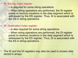 11
• SI: Source Index register
– is required for some string operations
– When string operations are performed, the SI register
points to memory locations in the data segment which is
addressed by the DS register. Thus, SI is associated with
the DS in string operations.
• DI: Destination Index register
– is also required for some string operations.
– When string operations are performed, the DI register
points to memory locations in the data segment which is
addressed by the ES register. Thus, DI is associated with
the ES in string operations.
• The SI and the DI registers may also be used to access data
stored in arrays
 