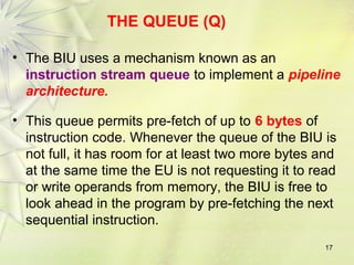 17
THE QUEUE (Q)
• The BIU uses a mechanism known as an
instruction stream queue to implement a pipeline
architecture.
• This queue permits pre-fetch of up to 6 bytes of
instruction code. Whenever the queue of the BIU is
not full, it has room for at least two more bytes and
at the same time the EU is not requesting it to read
or write operands from memory, the BIU is free to
look ahead in the program by pre-fetching the next
sequential instruction.
 