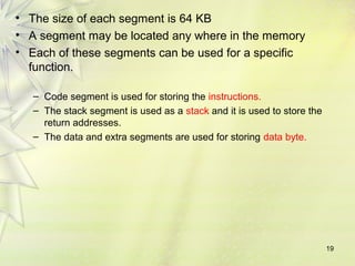 19
• The size of each segment is 64 KB
• A segment may be located any where in the memory
• Each of these segments can be used for a specific
function.
– Code segment is used for storing the instructions.
– The stack segment is used as a stack and it is used to store the
return addresses.
– The data and extra segments are used for storing data byte.
 