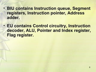 6
• BIU contains Instruction queue, Segment
registers, Instruction pointer, Address
adder.
• EU contains Control circuitry, Instruction
decoder, ALU, Pointer and Index register,
Flag register.
 