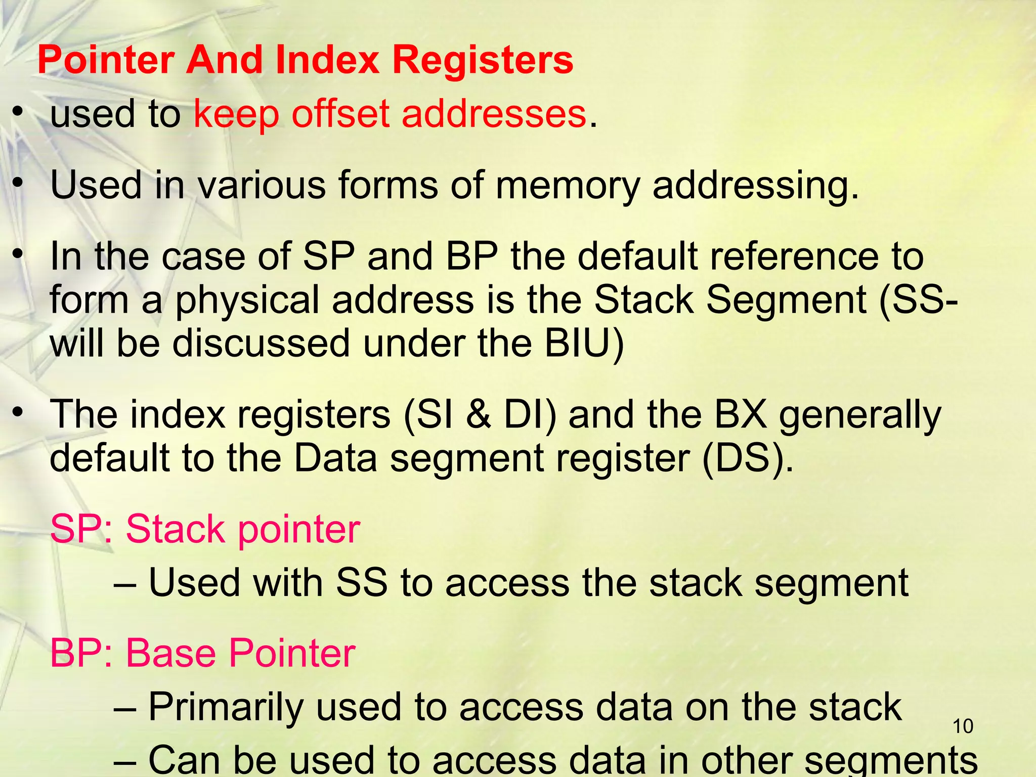 10
Pointer And Index Registers
• used to keep offset addresses.
• Used in various forms of memory addressing.
• In the case of SP and BP the default reference to
form a physical address is the Stack Segment (SS-
will be discussed under the BIU)
• The index registers (SI & DI) and the BX generally
default to the Data segment register (DS).
SP: Stack pointer
– Used with SS to access the stack segment
BP: Base Pointer
– Primarily used to access data on the stack
– Can be used to access data in other segments
 