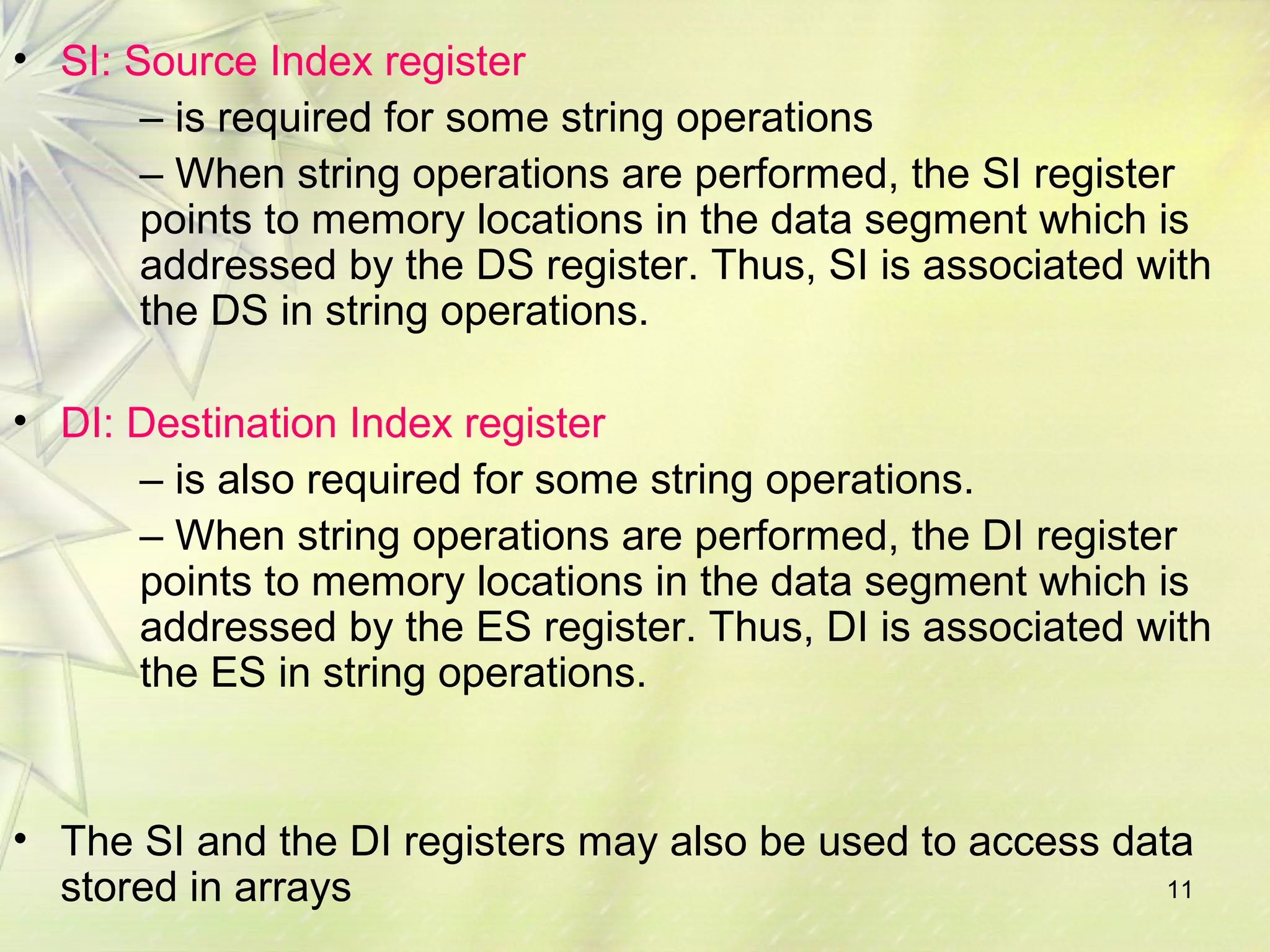 11
• SI: Source Index register
– is required for some string operations
– When string operations are performed, the SI register
points to memory locations in the data segment which is
addressed by the DS register. Thus, SI is associated with
the DS in string operations.
• DI: Destination Index register
– is also required for some string operations.
– When string operations are performed, the DI register
points to memory locations in the data segment which is
addressed by the ES register. Thus, DI is associated with
the ES in string operations.
• The SI and the DI registers may also be used to access data
stored in arrays
 