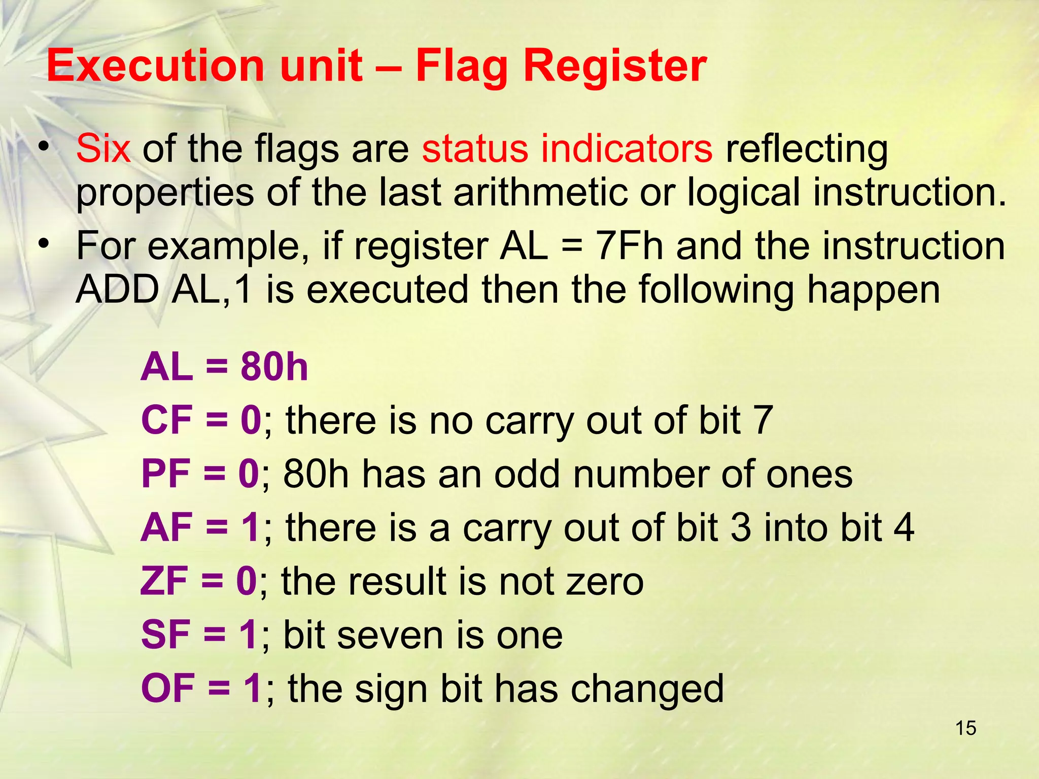 15
Execution unit – Flag Register
• Six of the flags are status indicators reflecting
properties of the last arithmetic or logical instruction.
• For example, if register AL = 7Fh and the instruction
ADD AL,1 is executed then the following happen
AL = 80h
CF = 0; there is no carry out of bit 7
PF = 0; 80h has an odd number of ones
AF = 1; there is a carry out of bit 3 into bit 4
ZF = 0; the result is not zero
SF = 1; bit seven is one
OF = 1; the sign bit has changed
 