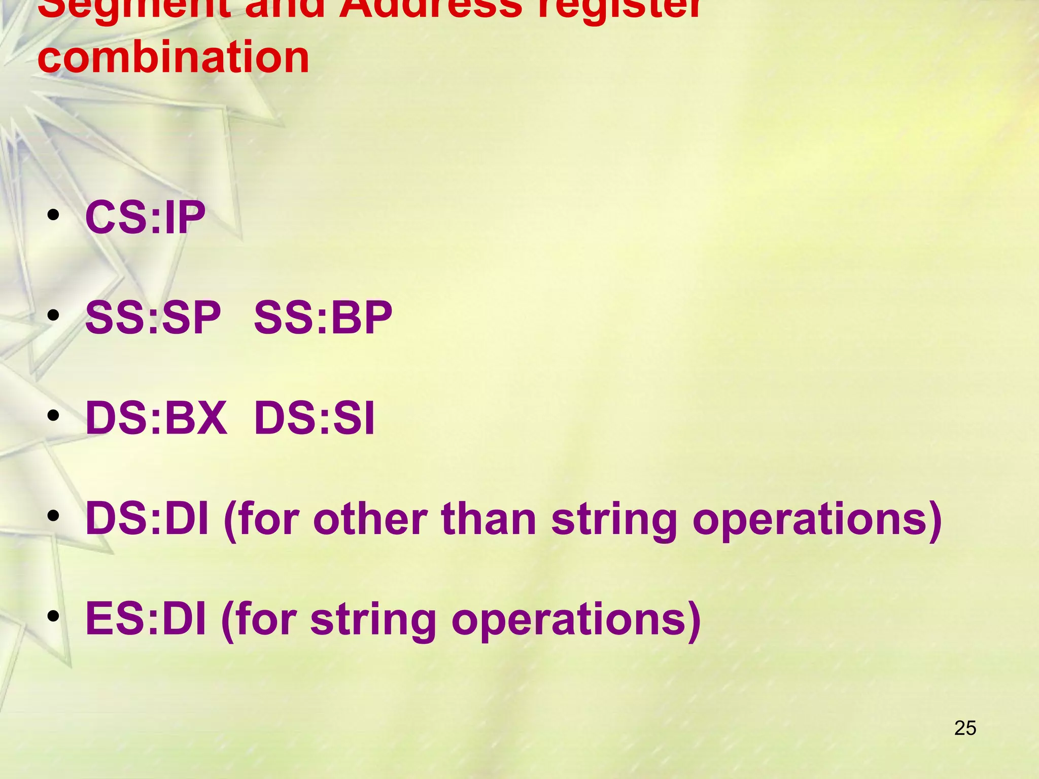 25
Segment and Address register
combination
• CS:IP
• SS:SP SS:BP
• DS:BX DS:SI
• DS:DI (for other than string operations)
• ES:DI (for string operations)
 