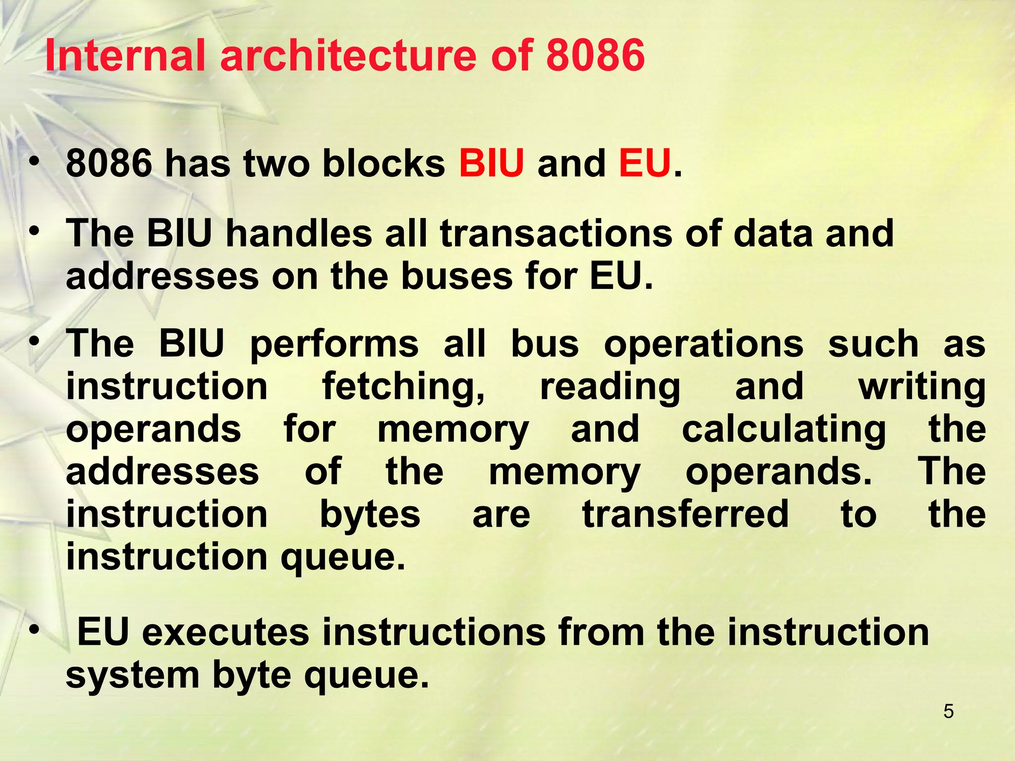 5
Internal architecture of 8086
• 8086 has two blocks BIU and EU.
• The BIU handles all transactions of data and
addresses on the buses for EU.
• The BIU performs all bus operations such as
instruction fetching, reading and writing
operands for memory and calculating the
addresses of the memory operands. The
instruction bytes are transferred to the
instruction queue.
• EU executes instructions from the instruction
system byte queue.
 
