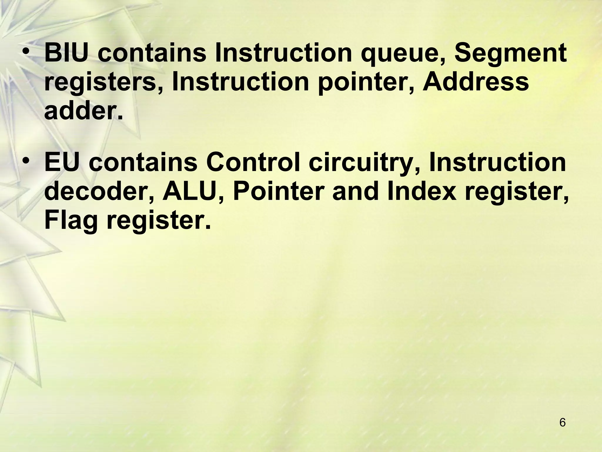 6
• BIU contains Instruction queue, Segment
registers, Instruction pointer, Address
adder.
• EU contains Control circuitry, Instruction
decoder, ALU, Pointer and Index register,
Flag register.
 