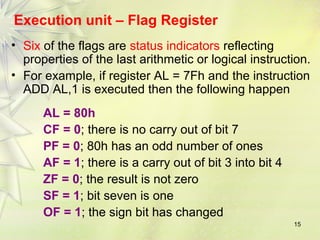 15
Execution unit – Flag Register
• Six of the flags are status indicators reflecting
properties of the last arithmetic or logical instruction.
• For example, if register AL = 7Fh and the instruction
ADD AL,1 is executed then the following happen
AL = 80h
CF = 0; there is no carry out of bit 7
PF = 0; 80h has an odd number of ones
AF = 1; there is a carry out of bit 3 into bit 4
ZF = 0; the result is not zero
SF = 1; bit seven is one
OF = 1; the sign bit has changed
 