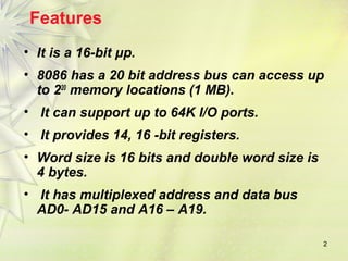 2
Features
• It is a 16-bit μp.
• 8086 has a 20 bit address bus can access up
to 220
memory locations (1 MB).
• It can support up to 64K I/O ports.
• It provides 14, 16 -bit registers.
• Word size is 16 bits and double word size is
4 bytes.
• It has multiplexed address and data bus
AD0- AD15 and A16 – A19.
 