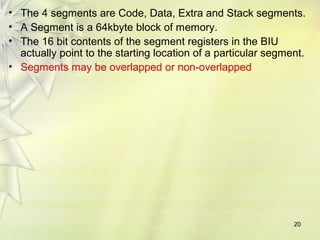 20
• The 4 segments are Code, Data, Extra and Stack segments.
• A Segment is a 64kbyte block of memory.
• The 16 bit contents of the segment registers in the BIU
actually point to the starting location of a particular segment.
• Segments may be overlapped or non-overlapped
 