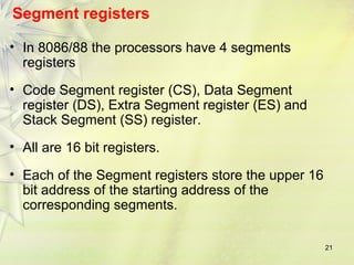 21
Segment registers
• In 8086/88 the processors have 4 segments
registers
• Code Segment register (CS), Data Segment
register (DS), Extra Segment register (ES) and
Stack Segment (SS) register.
• All are 16 bit registers.
• Each of the Segment registers store the upper 16
bit address of the starting address of the
corresponding segments.
 
