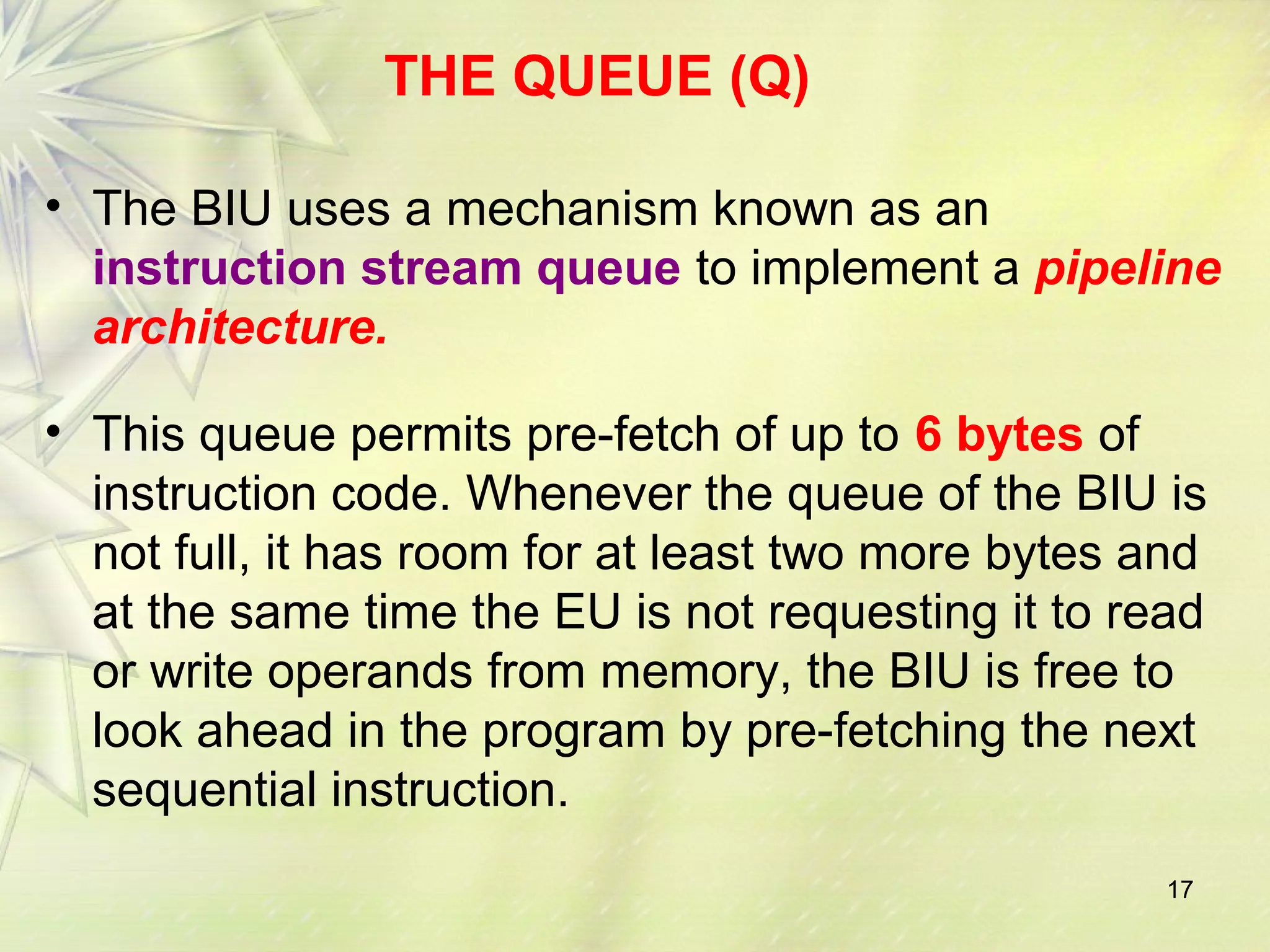 17
THE QUEUE (Q)
• The BIU uses a mechanism known as an
instruction stream queue to implement a pipeline
architecture.
• This queue permits pre-fetch of up to 6 bytes of
instruction code. Whenever the queue of the BIU is
not full, it has room for at least two more bytes and
at the same time the EU is not requesting it to read
or write operands from memory, the BIU is free to
look ahead in the program by pre-fetching the next
sequential instruction.
 