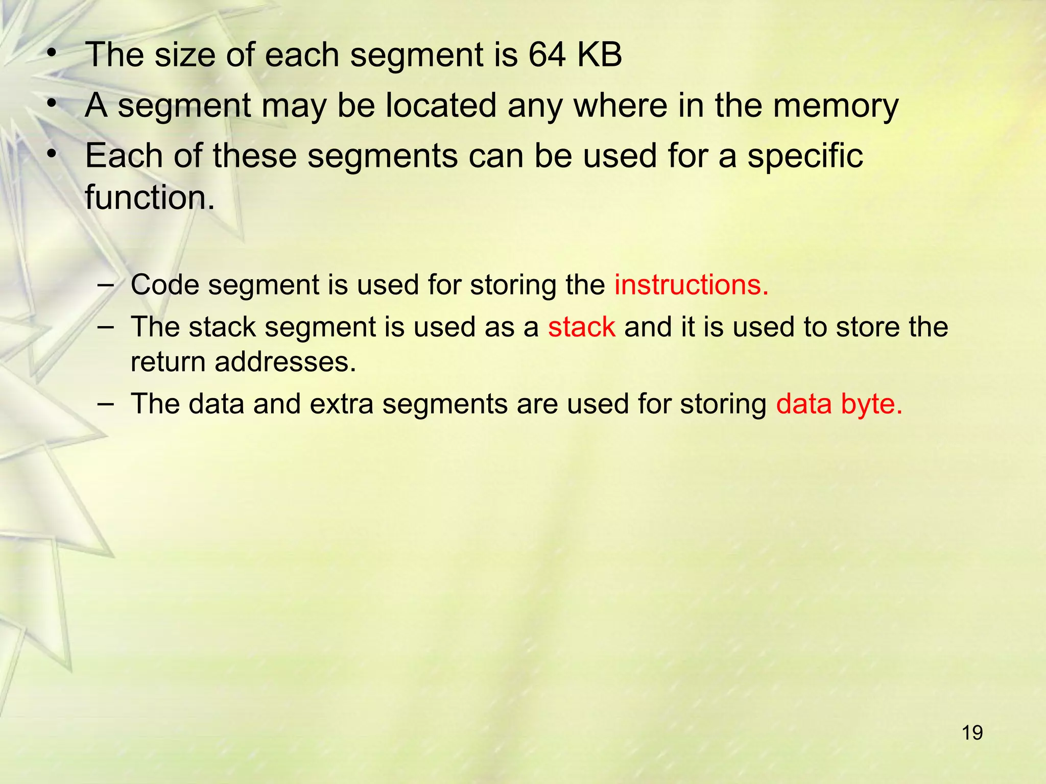 19
• The size of each segment is 64 KB
• A segment may be located any where in the memory
• Each of these segments can be used for a specific
function.
– Code segment is used for storing the instructions.
– The stack segment is used as a stack and it is used to store the
return addresses.
– The data and extra segments are used for storing data byte.
 