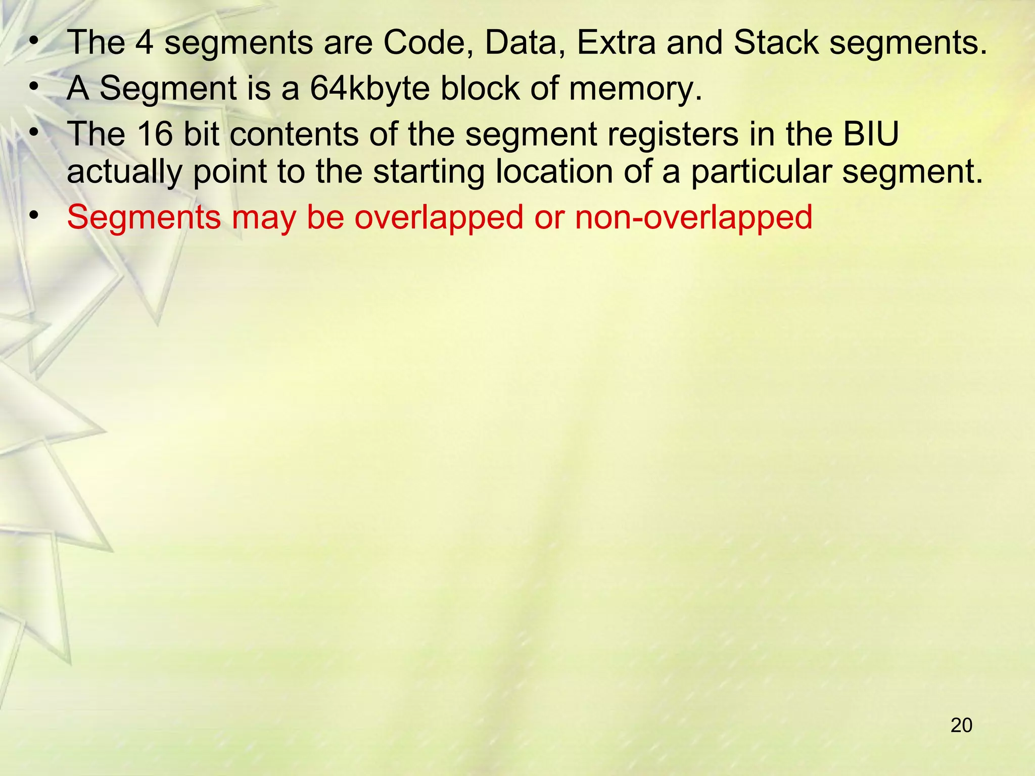 20
• The 4 segments are Code, Data, Extra and Stack segments.
• A Segment is a 64kbyte block of memory.
• The 16 bit contents of the segment registers in the BIU
actually point to the starting location of a particular segment.
• Segments may be overlapped or non-overlapped
 