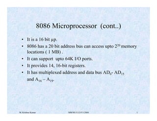 8086 Microprocessor (cont..)
• It is a 16 bit µp.
• 8086 has a 20 bit address bus can access upto 220 memory
locations ( 1 MB) .
• It can support upto 64K I/O ports.
• It provides 14, 16-bit registers.
• It has multiplexed address and data bus AD0- AD15
and A16 – A19.

M. Krishna Kumar

MM/M1/LU3/V1/2004

1

 