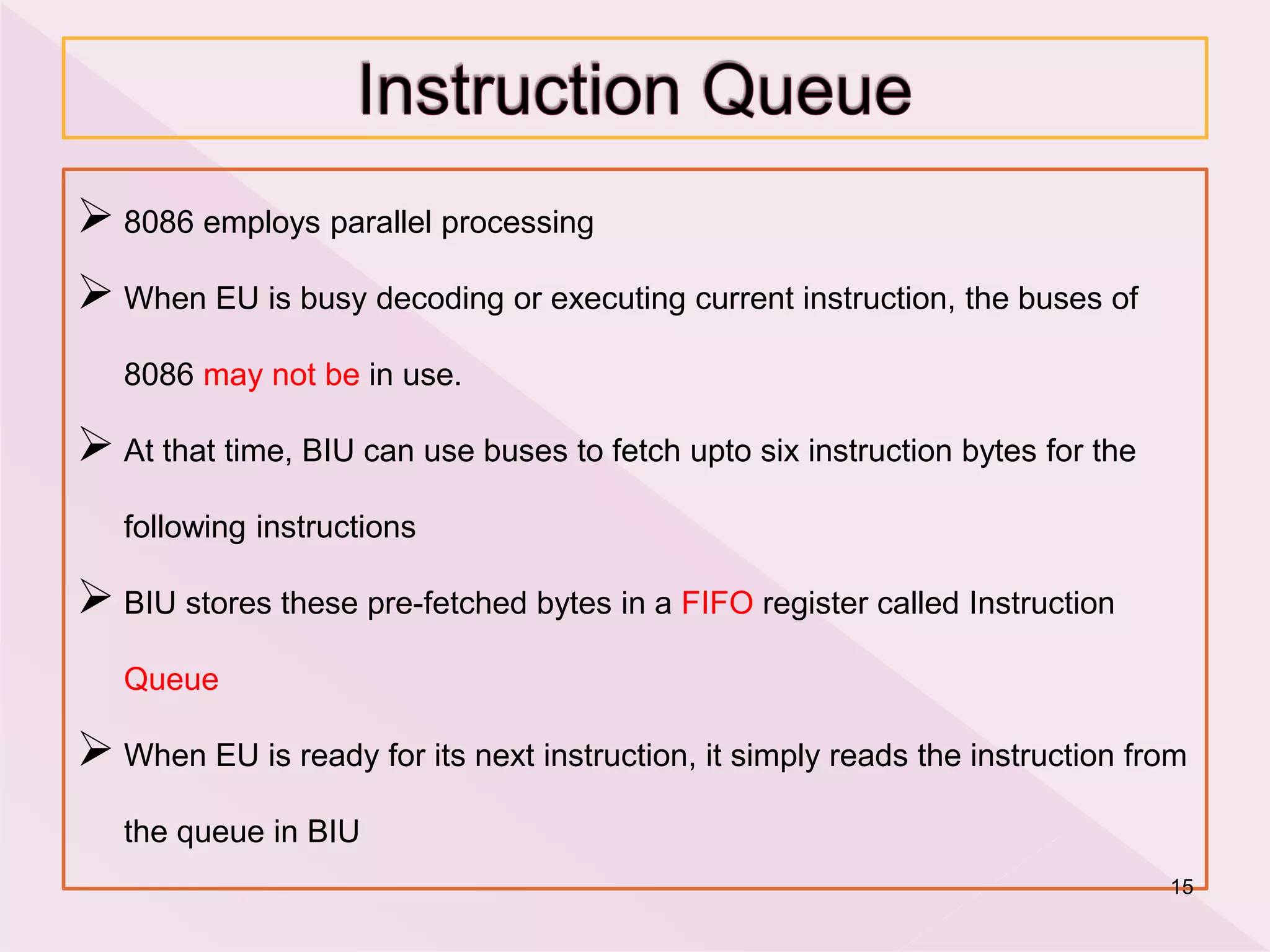  8086 employs parallel processing
 When EU is busy decoding or executing current instruction, the buses of
8086 may not be in use.
 At that time, BIU can use buses to fetch upto six instruction bytes for the
following instructions
 BIU stores these pre-fetched bytes in a FIFO register called Instruction
Queue
 When EU is ready for its next instruction, it simply reads the instruction from
the queue in BIU
15
 