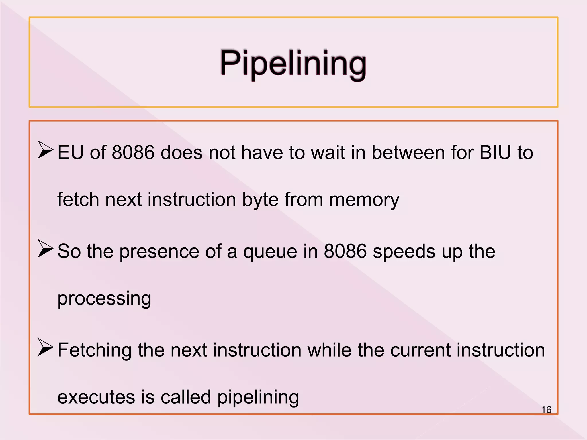 EU of 8086 does not have to wait in between for BIU to
fetch next instruction byte from memory
So the presence of a queue in 8086 speeds up the
processing
Fetching the next instruction while the current instruction
executes is called pipelining 16
 