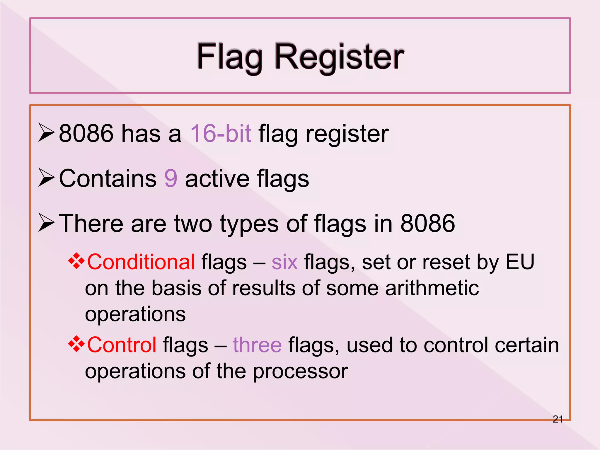 8086 has a 16-bit flag register
Contains 9 active flags
There are two types of flags in 8086
Conditional flags – six flags, set or reset by EU
on the basis of results of some arithmetic
operations
Control flags – three flags, used to control certain
operations of the processor
21
 