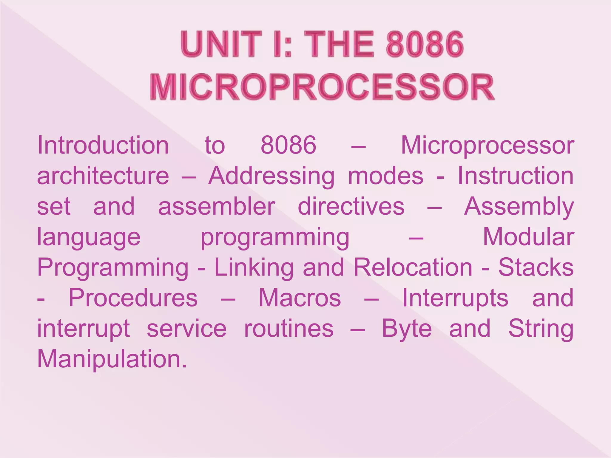 Introduction to 8086 – Microprocessor
architecture – Addressing modes - Instruction
set and assembler directives – Assembly
language programming – Modular
Programming - Linking and Relocation - Stacks
- Procedures – Macros – Interrupts and
interrupt service routines – Byte and String
Manipulation.
 