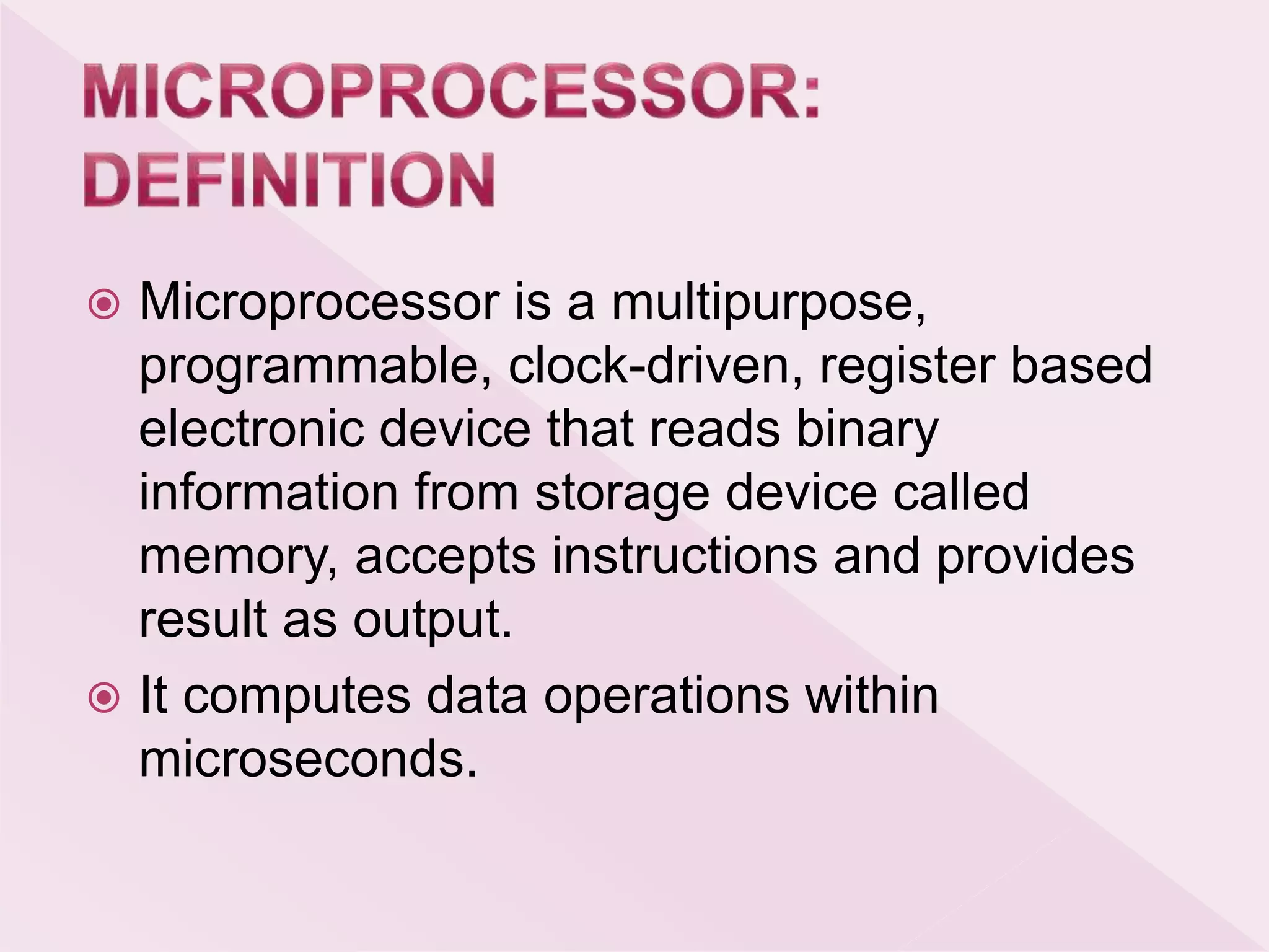  Microprocessor is a multipurpose,
programmable, clock-driven, register based
electronic device that reads binary
information from storage device called
memory, accepts instructions and provides
result as output.
 It computes data operations within
microseconds.
 