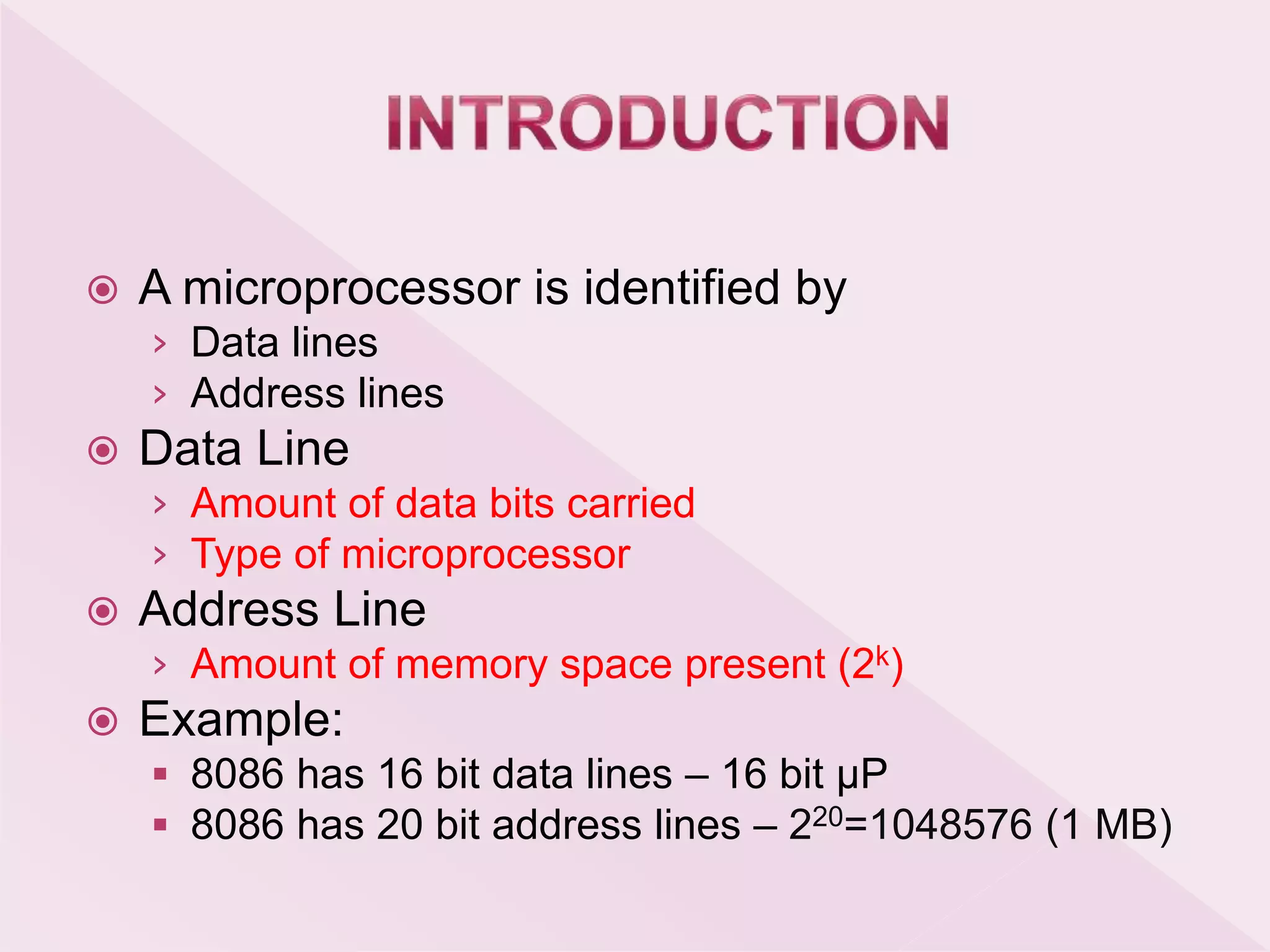 A microprocessor is identified by
› Data lines
› Address lines
 Data Line
› Amount of data bits carried
› Type of microprocessor
 Address Line
› Amount of memory space present (2k)
 Example:
 8086 has 16 bit data lines – 16 bit μP
 8086 has 20 bit address lines – 220=1048576 (1 MB)
 
