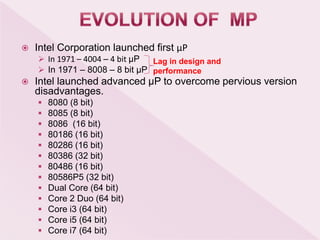  Intel Corporation launched first μP
 In 1971 – 4004 – 4 bit μP
 In 1971 – 8008 – 8 bit μP
 Intel launched advanced μP to overcome pervious version
disadvantages.
 8080 (8 bit)
 8085 (8 bit)
 8086 (16 bit)
 80186 (16 bit)
 80286 (16 bit)
 80386 (32 bit)
 80486 (16 bit)
 80586P5 (32 bit)
 Dual Core (64 bit)
 Core 2 Duo (64 bit)
 Core i3 (64 bit)
 Core i5 (64 bit)
 Core i7 (64 bit)
Lag in design and
performance
 