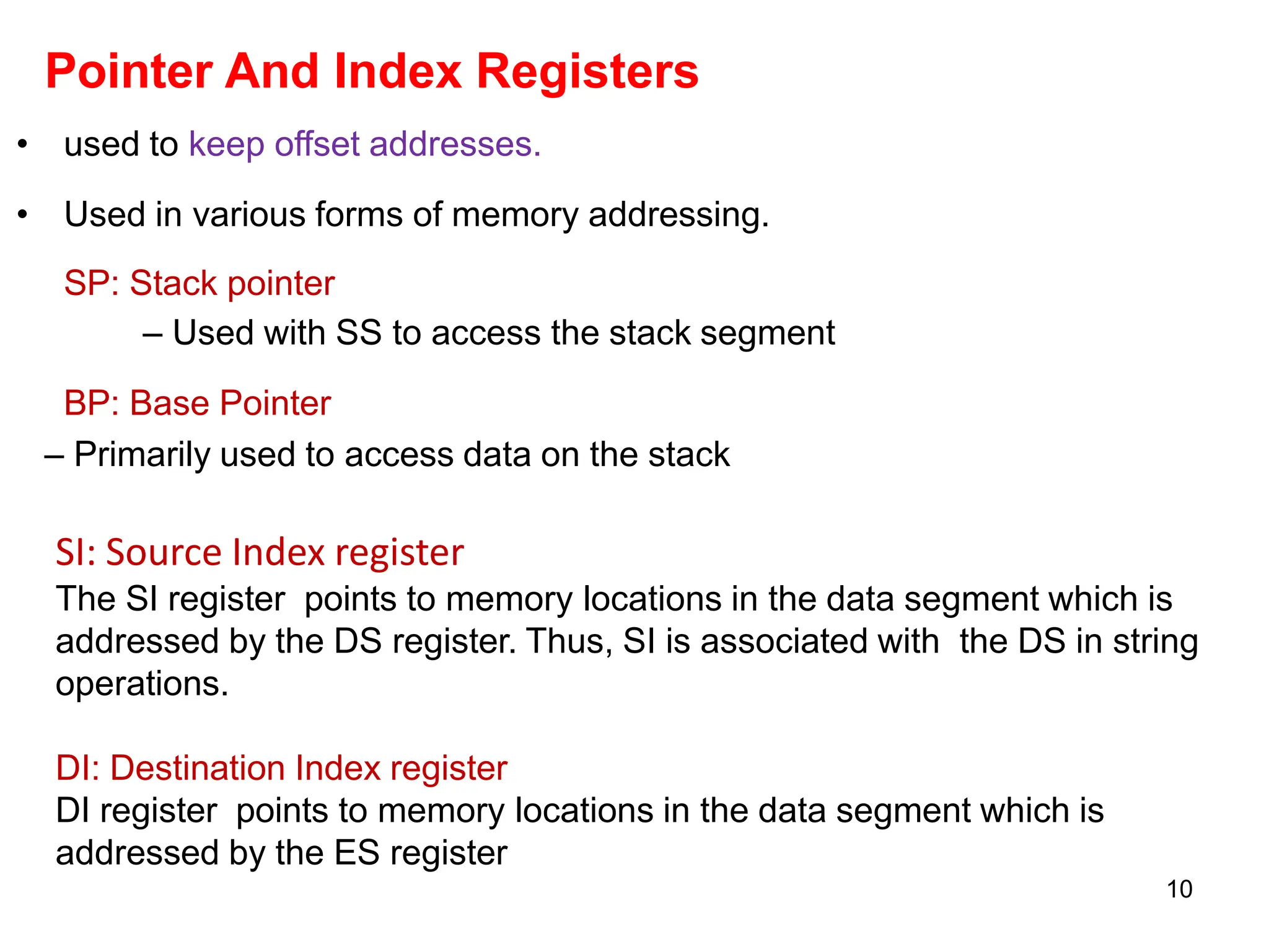 10
Pointer And Index Registers
• used to keep offset addresses.
• Used in various forms of memory addressing.
SP: Stack pointer
– Used with SS to access the stack segment
BP: Base Pointer
– Primarily used to access data on the stack
SI: Source Index register
The SI register points to memory locations in the data segment which is
addressed by the DS register. Thus, SI is associated with the DS in string
operations.
DI: Destination Index register
DI register points to memory locations in the data segment which is
addressed by the ES register
 