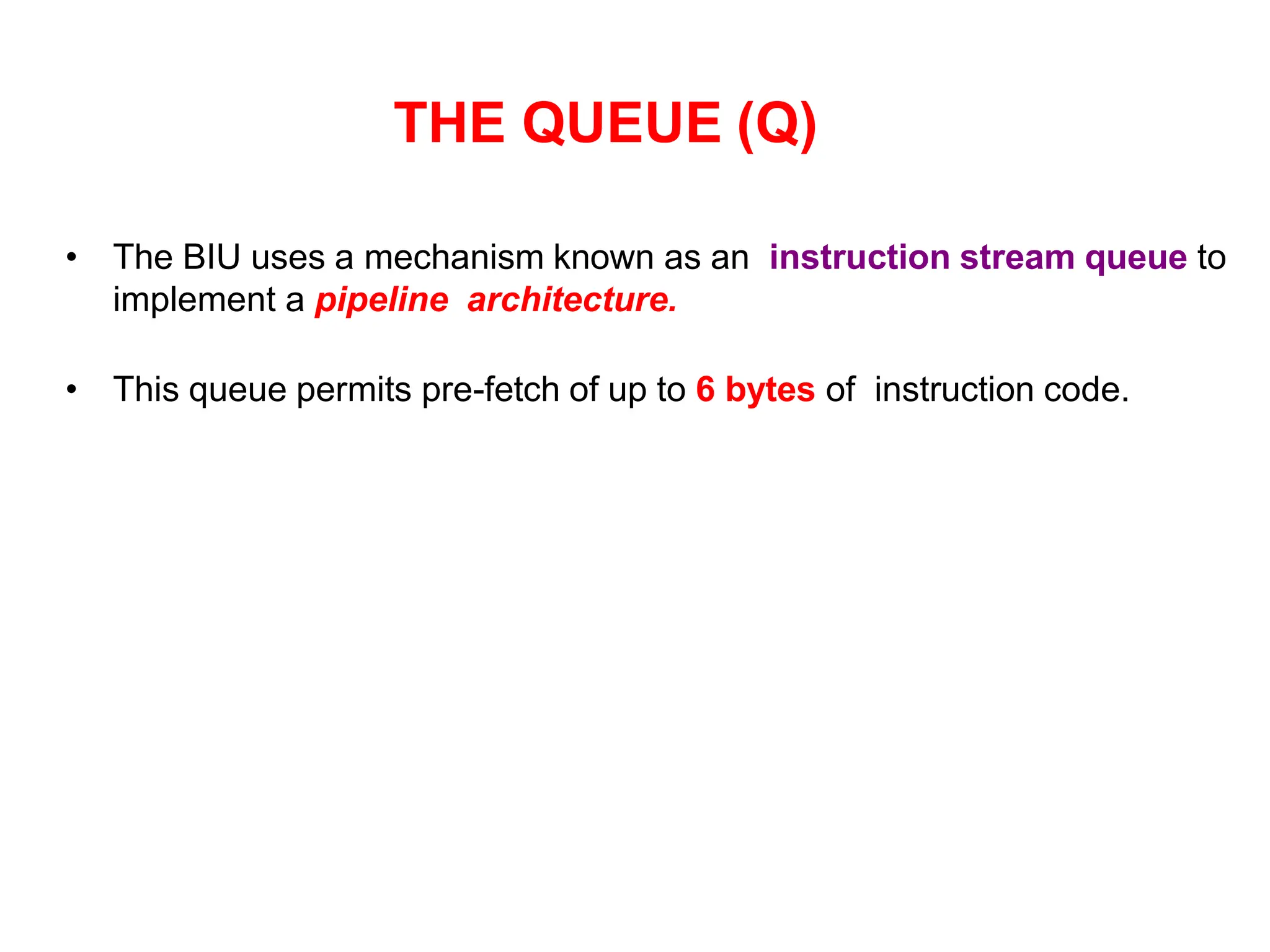 THE QUEUE (Q)
• The BIU uses a mechanism known as an instruction stream queue to
implement a pipeline architecture.
• This queue permits pre-fetch of up to 6 bytes of instruction code.
 