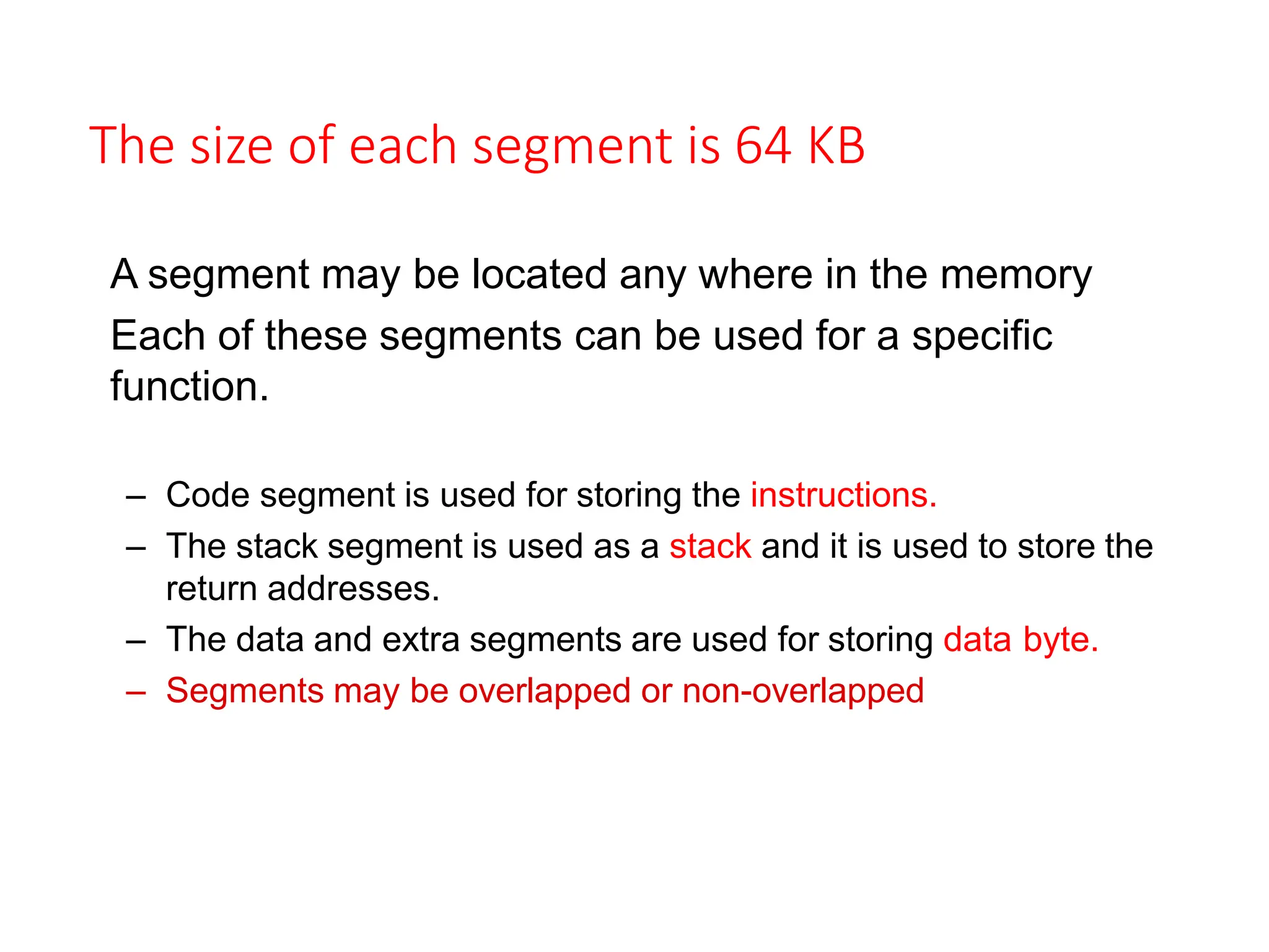 The size of each segment is 64 KB
A segment may be located any where in the memory
Each of these segments can be used for a specific
function.
– Code segment is used for storing the instructions.
– The stack segment is used as a stack and it is used to store the
return addresses.
– The data and extra segments are used for storing data byte.
– Segments may be overlapped or non-overlapped
 