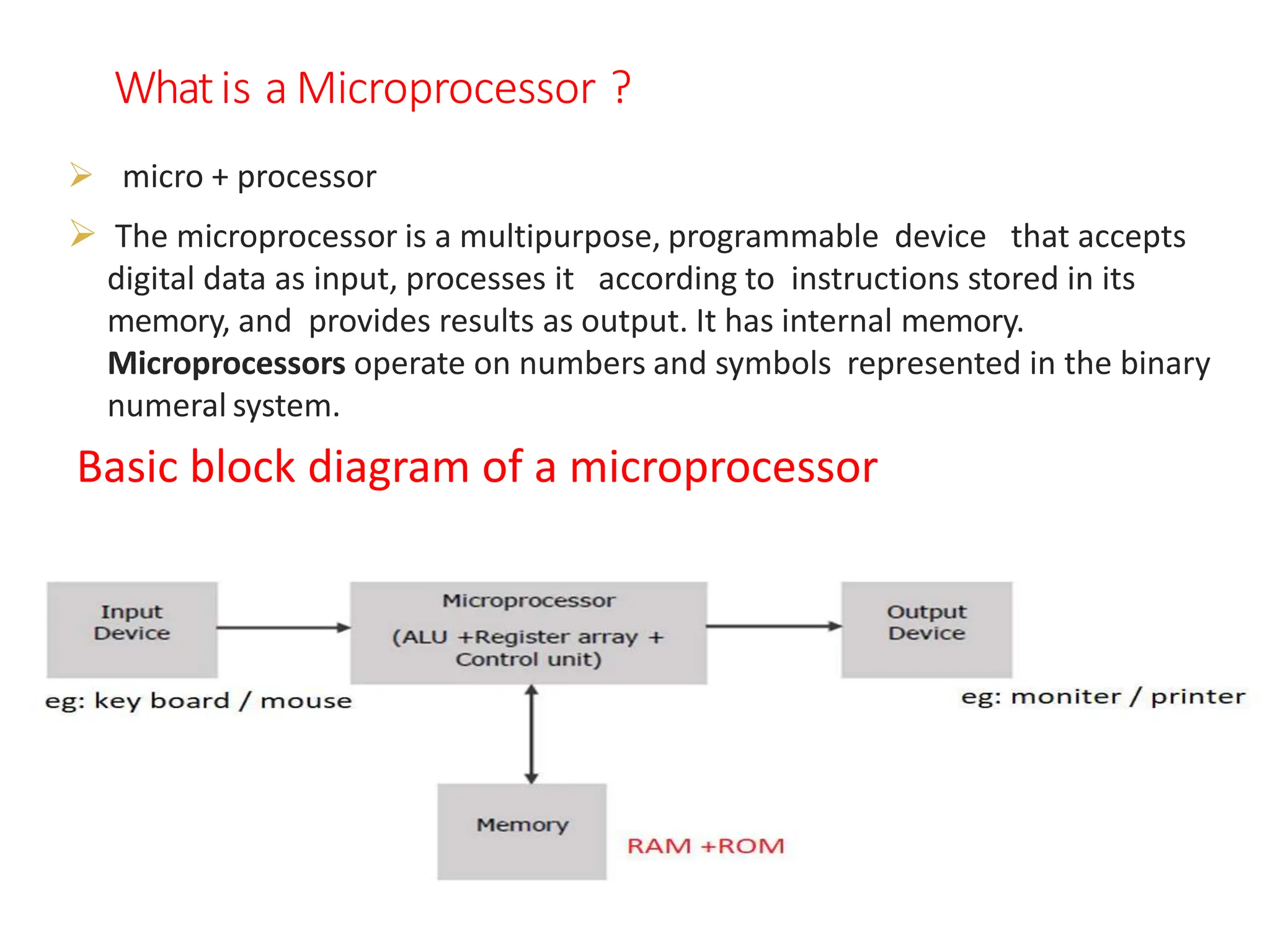 Whatis a Microprocessor ?
 micro + processor
 The microprocessor is a multipurpose, programmable device that accepts
digital data as input, processes it according to instructions stored in its
memory, and provides results as output. It has internal memory.
Microprocessors operate on numbers and symbols represented in the binary
numeral system.
Basic block diagram of a microprocessor
 