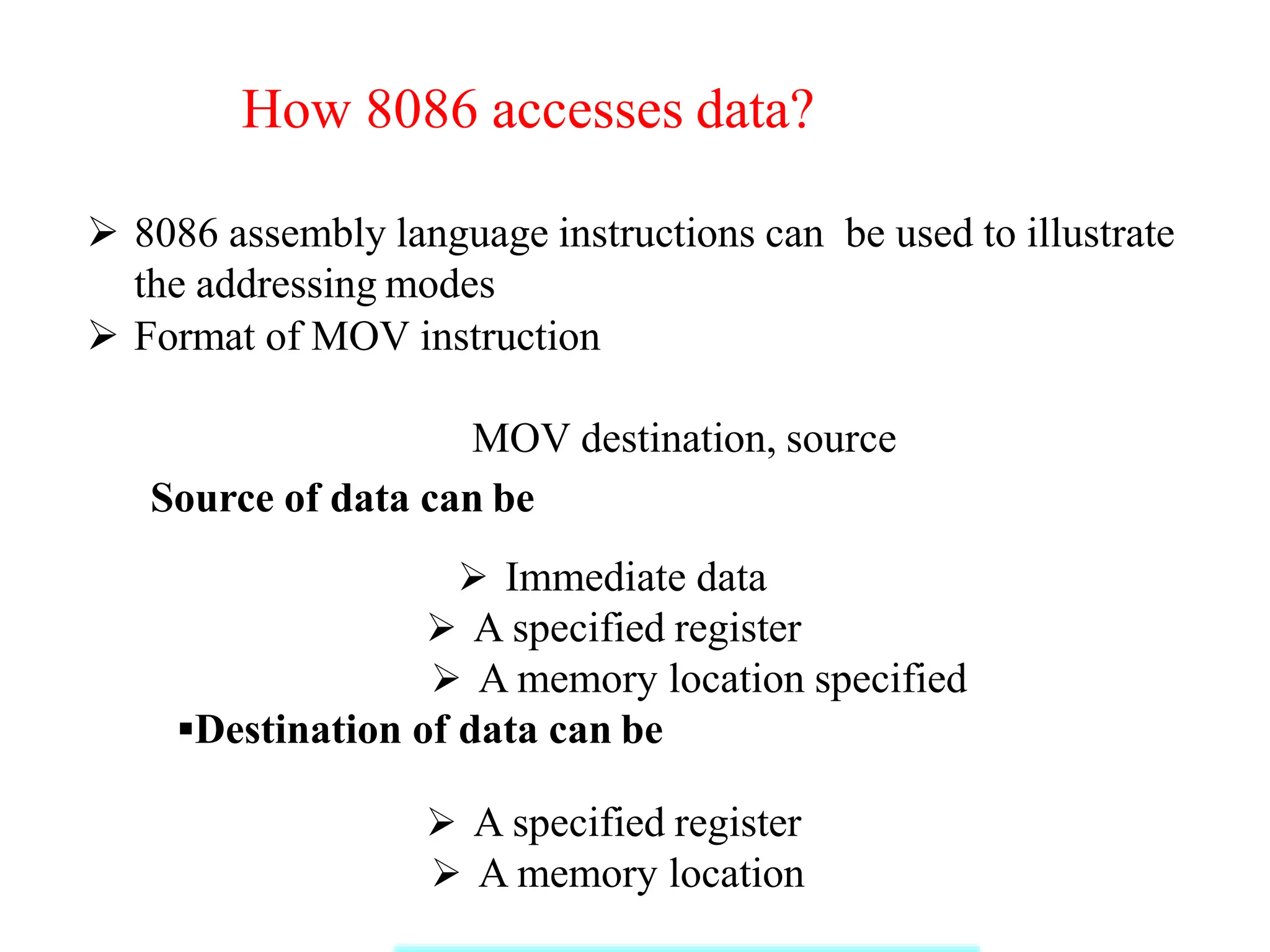 How 8086 accesses data?
 8086 assembly language instructions can be used to illustrate
the addressing modes
 Format of MOV instruction
MOV destination, source
Source of data can be
 Immediate data
 A specified register
 A memory location specified
Destination of data can be
 A specified register
 A memory location
 