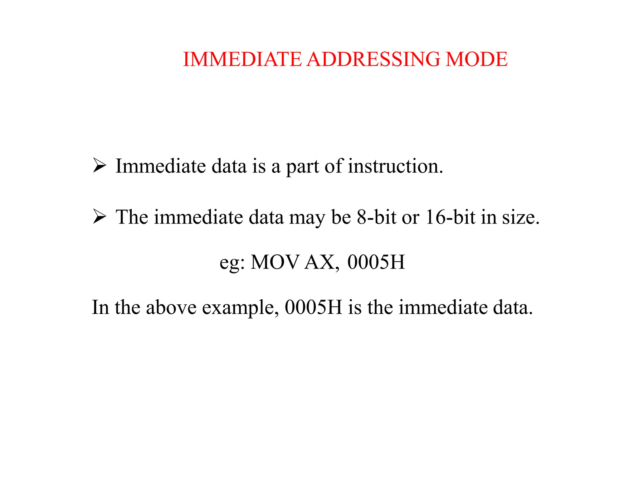 IMMEDIATE ADDRESSING MODE
 Immediate data is a part of instruction.
 The immediate data may be 8-bit or 16-bit in size.
eg: MOV AX, 0005H
In the above example, 0005H is the immediate data.
 