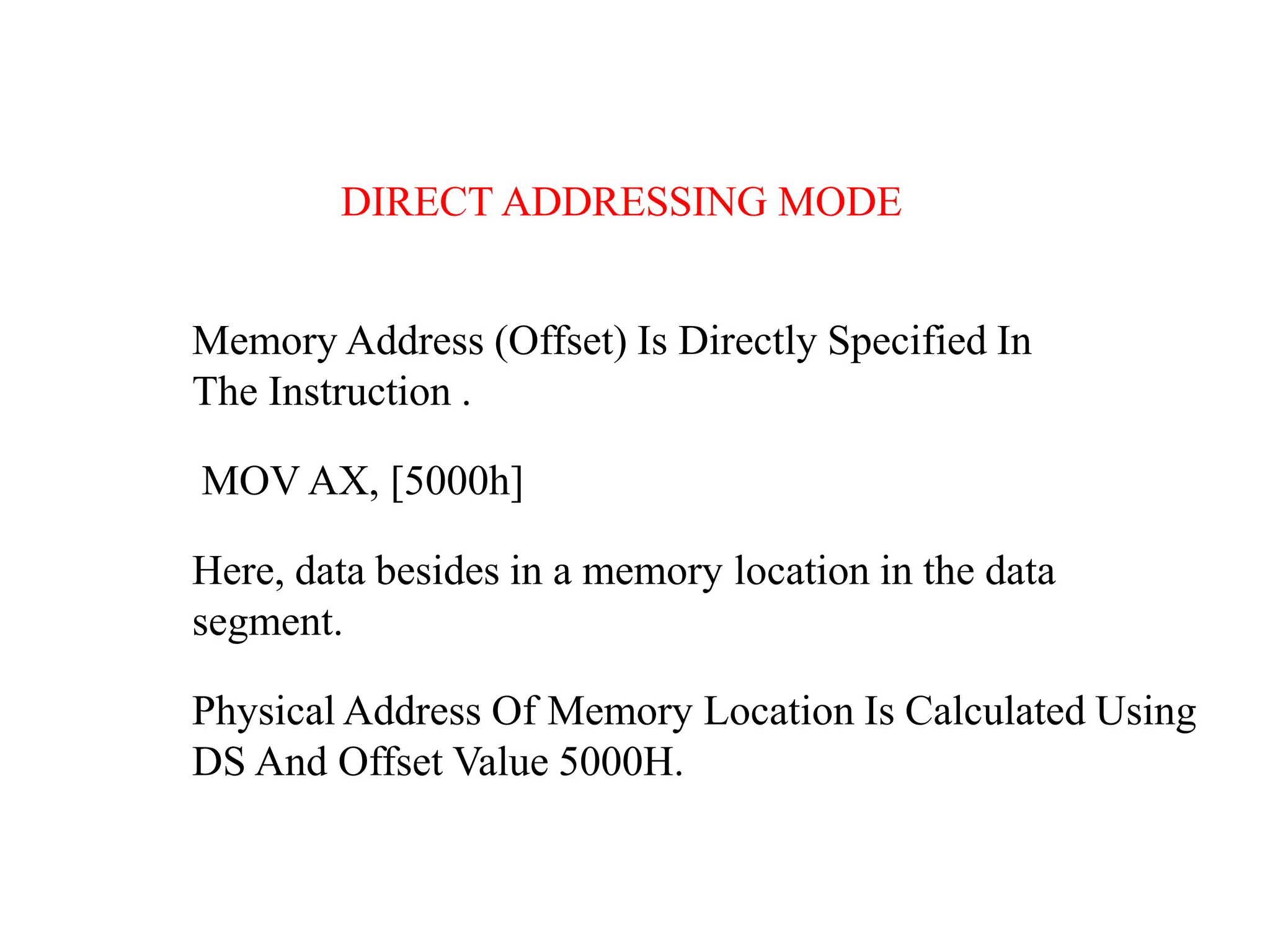 Memory Address (Offset) Is Directly Specified In
The Instruction .
MOV AX, [5000h]
Here, data besides in a memory location in the data
segment.
Physical Address Of Memory Location Is Calculated Using
DS And Offset Value 5000H.
DIRECT ADDRESSING MODE
 