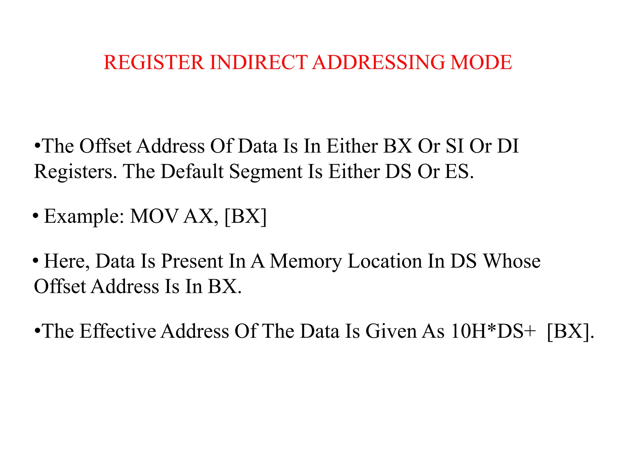 REGISTER INDIRECT ADDRESSING MODE
•The Offset Address Of Data Is In Either BX Or SI Or DI
Registers. The Default Segment Is Either DS Or ES.
• Example: MOV AX, [BX]
• Here, Data Is Present In A Memory Location In DS Whose
Offset Address Is In BX.
•The Effective Address Of The Data Is Given As 10H*DS+ [BX].
 