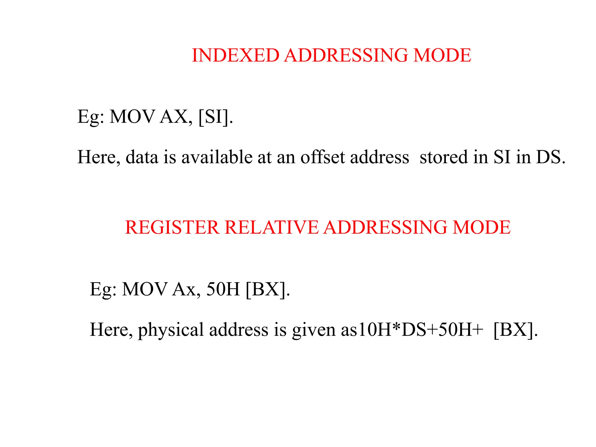 INDEXED ADDRESSING MODE
Eg: MOV AX, [SI].
Here, data is available at an offset address stored in SI in DS.
REGISTER RELATIVE ADDRESSING MODE
Eg: MOV Ax, 50H [BX].
Here, physical address is given as10H*DS+50H+ [BX].
 
