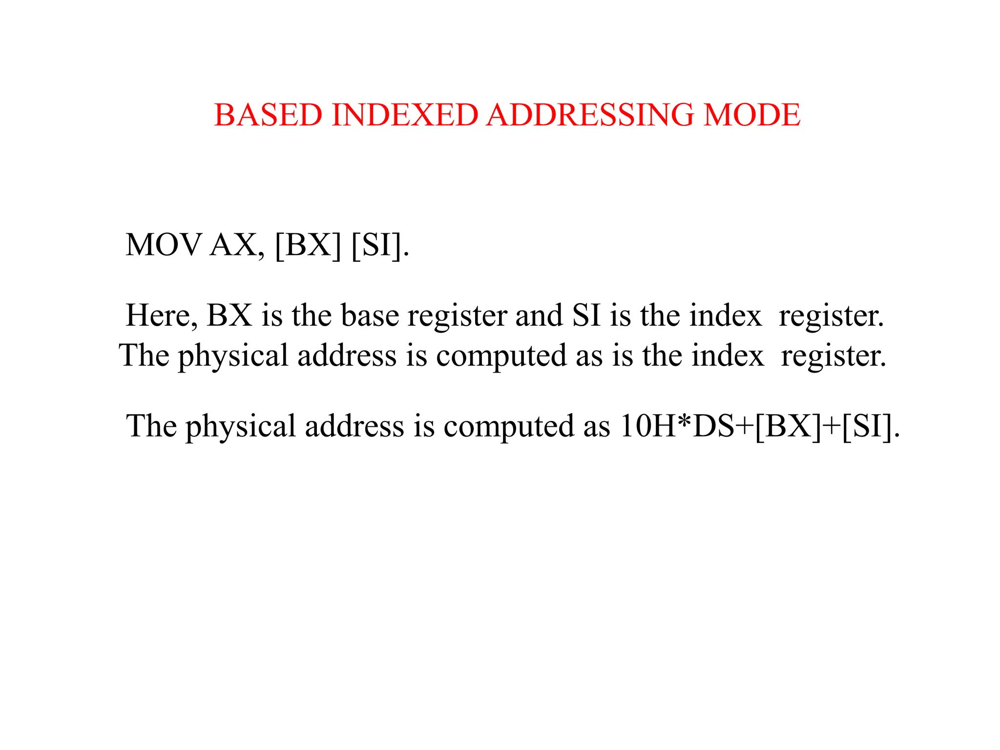 BASED INDEXED ADDRESSING MODE
MOV AX, [BX] [SI].
Here, BX is the base register and SI is the index register.
The physical address is computed as is the index register.
The physical address is computed as 10H*DS+[BX]+[SI].
 